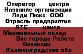 Оператор Call-центра › Название организации ­ Леди Люкс, ООО › Отрасль предприятия ­ АТС, call-центр › Минимальный оклад ­ 25 000 - Все города Работа » Вакансии   . Калининградская обл.,Советск г.